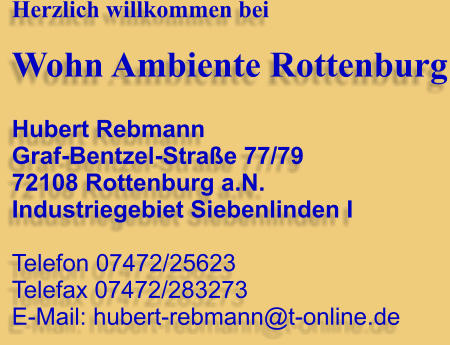 Herzlich willkommen bei  Wohn Ambiente Rottenburg  Hubert Rebmann Graf-Bentzel-Strae 77/79 72108 Rottenburg a.N. Industriegebiet Siebenlinden I  Telefon 07472/25623 Telefax 07472/283273 E-Mail: hubert-rebmann@t-online.de